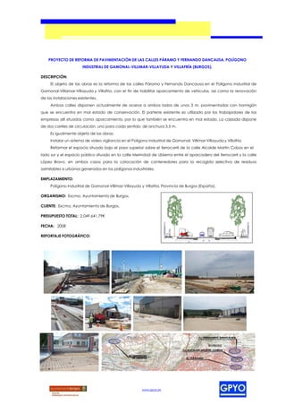 PROYECTO DE REFORMA DE PAVIMENTACIÓN DE LAS CALLES PÁRAMO Y FERNANDO DANCAUSA, POLÍGONO
                       INDUSTRIAL DE GAMONAL-VILLIMAR-VILLAYUDA Y VILLAFRÍA (BURGOS).

DESCRIPCIÓN:
     El objeto de las obras es la reforma de las calles Páramo y Fernando Dancausa en el Polígono Industrial de
Gamonal-Villamar-Villayuda y Villafría, con el fin de habilitar aparcamiento de vehículos, así como la renovación
de las instalaciones existentes.
     Ambas calles disponen actualmente de aceras a ambos lados de unos 3 m, pavimentadas con hormigón
que se encuentra en mal estado de conservación. El parterre existente es utilizado por los trabajadores de las
empresas allí situadas como aparcamiento, por lo que también se encuentra en mal estado. La calzada dispone
de dos carriles de circulación, uno para cada sentido, de anchura 3,5 m.
     Es igualmente objeto de las obras:
     Instalar un sistema de video vigilancia en el Polígono Industrial de Gamonal- Villimar-Villayuda y Villafría.
     Reformar el espacio situado bajo el paso superior sobre el ferrocarril de la calle Alcalde Martín Cobos en el
lado sur y el espacio público situado en la calle Merindad de Ubierna entre el aparcadero del ferrocarril y la calle
López Bravo, en ambos casos para la colocación de contenedores para la recogida selectiva de residuos
asimilables a urbanos generados en los polígonos industriales.

EMPLAZAMIENTO:
     Polígono Industrial de Gamonal-Villimar-Villayuda y Villafría, Provincia de Burgos (España).

ORGANISMO: Excmo. Ayuntamiento de Burgos.

CLIENTE: Excmo. Ayuntamiento de Burgos.

PRESUPUESTO TOTAL: 2.049.641,79€

FECHA: 2008




                                                                                                                     LIMITE PARCELA
                                                                       LIMITE PARCELA




                                                                                        COTA A




REPORTAJE FOTOGRÁFICO:
                                                                                        MANTENER




                                                                                                   2%(*)   2%(*)




                                                         www.gpyo.es
 