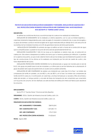 PROYECTO DE EJECUCIÓN DE INSTALACIÓN DE SANEAMIENTO Y FONTANERÍA, INSTALACIÓN DE CLIMATIZACIÓN Y
     GAS, PROTECCIÓN CONTRA INCENDIOS E INSTALACIÓN DE AIRE COMPRIMIDO PARA NAVES INDUSTRIALES
                                   EN EL SECTOR PP-21 “FUENTES CLARAS” (ÁVILA).

DESCRIPCIÓN:
     Se definen las condiciones técnicas y económicas bajo las cuales se han realizado las instalaciones.
     INSTALACIÓN DE SANEAMIENTO: Se ha realizado un sistema separativo, con lo cual, se instalan bajantes y
colectores totalmente independientes para cada recogida. Es necesaria la instalación de un pozo de recogida y
un grupo de bombeo cuando la red de recogida de las aguas residuales esté por debajo de la cota del punto de
acometida. Se han instalado 2 bombas con el fin de garantizar el servicio de forma permanente.
      INSTALACIÓN DE FONTANERÍA: El suministro de agua al edificio se hará a través de la conducción de agua
que la compañía posee. La presión en el punto de toma será de aproximadamente 40 mca.
     INSTALACIÓN CLIMATIZACIÓN Y GAS: En las naves se ha diseñado un sistema todo aire, sin extracción en
calefacción. Este sistema sobrepresiona el edificio de forma que no tenemos perdidas por infiltración, ni perdidas
en la apertura de puertas, ya que el aire caliente intenta salir por las rendijas que inevitablemente quedan en este
tipo de construcciones. En las oficinas se ha realizado una instalación por fan-coils de casete de cuatro y dos
tubos dependiendo de la zona.
     INSTALACIÓN PROTECCIÓN CONTRA INCENDIOS: Se ha dimensionado un grupo de incendio para la red de
B.I.E.S, otro grupo de presión para la red de rociadores y un último para la red de hidrantes de la urbanización. El
grupo de presión será capaz de aportar tanto el caudal como la presión suficientes.
     INSTALACIÓN DE AIRE COMPRIMIDO: Se realizan una instalación por cada fase. En la Fase 1 se instalan dos
compresores de tornillo en paralelo, uno de 40CV y otro de 30CV y en la Fase 2 se instalan dos compresores de
tornillo de 50 CV cada uno. A continuación, en cada Fase, una línea formada por un secador y filtros de entrada y
salida del secador, un tanque pulmón y una serie de líneas de transporte de aire comprimido que conectarán
con los puntos de consumo. Se han diseñado una serie de líneas de distribución interior de fábrica para abastecer
los consumos.




EMPLAZAMIENTO:
     Sector PP- 21 “Fuentes Claras”, Provincia de Ávila (España).

ORGANISMO: GICAL. Gestión de Infraestructuras de Castilla y León, S.A.

CLIENTE: GICAL. Gestión de Infraestructuras de Castilla y León, S.A.

PRESUPUESTO DE EJECUCIÓN POR CONTRATA

         INST. SANEAMIENTO Y FONTANERÍA:                 338.976,33 €

         INST. CLIMATIZACIÓN Y GAS:                    1.227.600,11 €

         INST. AIRE COMPRIMIDO:                          179.417,23 €

         INST. PROTECCIÓN CONTRA INCENDIOS:             174.523,66 €

FECHA: Agosto 2008




                                                       www.gpyo.es
 