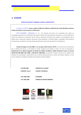 CALIDAD

                  POLÍTICA DE CALIDAD Y AMBIENTAL LLEVADA A CABO EN GPYO




         La Gerencia de GPYO, asume y aplica la Política de Calidad y Ambiental que ha sido difundida a todos los
niveles de la Oficina y que se incluye a continuación:

         GPYO INGENIERÍA Y URBANISMO, S.L., es           una empresa del sector de la Ingeniería que centra sus
actividades productivas en el desarrollo de proyectos técnicos de obras públicas y privadas, así como la dirección y
control de calidad en la ejecución de las mismas. Aportamos soluciones que facilitan la racionalización de los
diseños para su ejecución posterior, ahorrando costes posteriores, y evitando riesgos y patologías. Cabe destacar
que buscamos complacer a nuestros clientes garantizando nuestros servicios gracias a la experiencia.




         Creada en Burgos en el año 2004 y, con una gran visión de futuro, GPYO es consciente de la importancia
de la calidad del servicio y del respeto al medio ambiente para liderar el sector. Por ello ha impulsado la
implantación de un Sistema Integrado de Gestión de Calidad, Ecodiseño y Medio Ambiente en base a la normas
UNE EN ISO 9001:2000, UNE 150301 y UNE-EN ISO 14001:2004, que permita la mejora continua de su gestión para
satisfacer las necesidades y expectativas de sus clientes proporcionando un servicio de máxima calidad, a la vez
que se adoptan las medidas necesarias para respetar el medio ambiente.




                ¾ ISO 9001:2008               GESTIÓN DE LA CALIDAD

                ¾ EFITECNIC nivel 4           CALIDAD Y EFICIENCIA




                ¾ ISO 150301:2003             ECODISEÑO

                ¾ ISO 14001:2004              SISTEMAS DE GESTIÓN AMBIENTAL




                                                    www.gpyo.es
 