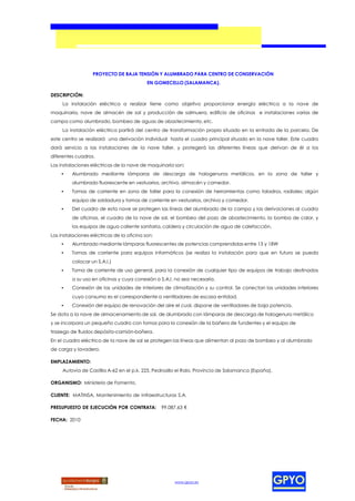 PROYECTO DE BAJA TENSIÓN Y ALUMBRADO PARA CENTRO DE CONSERVACIÓN
                                            EN GOMECELLO (SALAMANCA).

DESCRIPCIÓN:
     La instalación eléctrica a realizar tiene como objetivo proporcionar energía eléctrica a la nave de
maquinaria, nave de almacén de sal y producción de salmuera, edificio de oficinas e instalaciones varias de
campa como alumbrado, bombeo de aguas de abastecimiento, etc.
     La instalación eléctrica partirá del centro de transformación propio situado en la entrada de la parcela. De
este centro se realizará una derivación individual hasta el cuadro principal situado en la nave taller. Este cuadro
dará servicio a las instalaciones de la nave taller, y protegerá las diferentes líneas que derivan de él a los
diferentes cuadros.
Las instalaciones eléctricas de la nave de maquinaria son:
    •    Alumbrado mediante lámparas de descarga de halogenuros metálicos, en la zona de taller y
         alumbrado fluorescente en vestuarios, archivo, almacén y comedor.
    •    Tomas de corriente en zona de taller para la conexión de herramientas como taladros, radiales; algún
         equipo de soldadura y tomas de corriente en vestuarios, archivo y comedor.
    •    Del cuadro de esta nave se protegen las líneas del alumbrado de la campa y las derivaciones al cuadro
         de oficinas, el cuadro de la nave de sal, el bombeo del pozo de abastecimiento, la bomba de calor, y
         los equipos de agua caliente sanitaria, caldera y circulación de agua de calefacción.
Las instalaciones eléctricas de la oficina son:
    •    Alumbrado mediante lámparas fluorescentes de potencias comprendidas entre 13 y 18W
    •    Tomas de corriente para equipos informáticos (se realiza la instalación para que en futuro se pueda
         colocar un S.A.I.)
    •    Toma de corriente de uso general, para la conexión de cualquier tipo de equipos de trabajo destinados
         a su uso en oficinas y cuya conexión a S.A.I. no sea necesaria.
    •    Conexión de las unidades de interiores de climatización y su control. Se conectan las unidades interiores
         cuyo consumo es el correspondiente a ventiladores de escasa entidad.
    •    Conexión del equipo de renovación del aire el cual, dispone de ventiladores de baja potencia.
Se dota a la nave de almacenamiento de sal, de alumbrado con lámparas de descarga de halogenuro metálico
y se incorpora un pequeño cuadro con tomas para la conexión de la bañera de fundentes y el equipo de
trasiego de fluidos depósito-camión-bañera.
En el cuadro eléctrico de la nave de sal se protegen las líneas que alimentan al pozo de bombeo y al alumbrado
de carga y lavadero.

EMPLAZAMIENTO:
     Autovía de Castilla A-62 en el p.k. 225, Pedrosillo el Ralo, Provincia de Salamanca (España).

ORGANISMO: Ministerio de Fomento.

CLIENTE: MATINSA, Mantenimiento de Infraestructuras S.A.

PRESUPUESTO DE EJECUCIÓN POR CONTRATA:            99.087,63 €

FECHA: 2010




                                                       www.gpyo.es
 