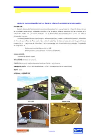 ESTUDIO DE EFICIENCIA ENERGÉTICA DE LOS TÚNELES DE PEÑA MARÍA, CONDADO DE TREVIÑO (BURGOS).

DESCRIPCIÓN:
     El objeto del estudio ha sido detectar las capacidades de ahorro energético en la instalación de alumbrado
de los túneles de Peñamaría situados en la provincia de de Burgos entre los kilómetros 336+340 y 336+860 de la
autovía A-1 Madrid Irán, y redactar un informe con las distintas fases de actuación en los túneles con el fin de
obtener dicho ahorro.
     Los túneles de Peña María corresponden a dos tubos de tráfico unidireccional denominados por el Ministerio
de Fomento como Túnel de Peña María 1 (en adelante tubo 1) al túnel derecho con dirección Burgos-Vitoria de
longitud 500 m, y como Túnel de Peña María 2 (en adelante tubo 2) al túnel izquierdo con dirección Vitoria-Burgos
de longitud 306 m.
                - El ahorro estimado está entorno a un 30%.
                - El tiempo de recuperación de la inversión es de 2,7 años.

EMPLAZAMIENTO:
     Condado de Treviño. Burgos.

ORGANISMO: Ministerio de Fomento.

CLIENTE: Demarcación de Carreteras del Estado en Castilla y León Oriental

PRESUPUESTO TOTAL: 30.000 € (Estudio e Informe) 150.000 € (Coste previsto de las actuaciones)

FECHA: 2010

REPORTAJE FOTOGRÁFICO:




                                                       www.gpyo.es
 