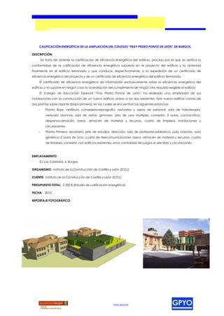 CALIFICACIÓN ENERGÉTICA DE LA AMPLIACIÓN DEL COLEGIO “FRAY PEDRO PONCE DE LEÓN” DE BURGOS.

DESCRIPCIÓN:
        Se trata de obtener la certificación de eficiencia energética del edificio, proceso por el que se verifica la
conformidad de la calificación de eficiencia energética supuesta en el proyecto del edificio y la obtenida
finalmente en el edificio terminado y que conduce, respectivamente, a la expedición de un certificado de
eficiencia energética del proyecto y de un certificado de eficiencia energética del edificio terminado.
     El certificado de eficiencia energética da información exclusivamente sobre la eficiencia energética del
edificio y no supone en ningún caso la acreditación del cumplimiento de ningún otro requisito exigible al edificio.
     El Colegio de Educación Especial “Fray Pedro Ponce de León” ha realizado una ampliación de sus
instalaciones con la construcción de un nuevo edificio anexo a los dos existentes. Este nuevo edificio consta de
dos plantas sobre rasante (baja+primera), en las cuales se encuentran las siguientes estancias:
    -      Planta Baja: vestíbulo, conserjería-reprografía, vestuarios y aseos de personal, sala de hidroterapia,
           vestuario alumnos, sala de visitas, gimnasio, sala de usos múltiples, comedor, 3 aulas, cocina-oficio,
           despensa-almacén, aseos, almacén de material y recursos, cuarto de limpieza, instalaciones y
           circulaciones.
    -      Planta Primera: secretaría, jefe de estudios, dirección, sala de profesores-biblioteca, aula vivienda, aula
           genérica, 2 aulas de ocio, cuarto de telecomunicaciones, aseos, almacén de material y recursos, cuarto
           de limpieza, conexión con edificios existentes, zona controlada de juegos al aire libre y circulaciones.



EMPLAZAMIENTO:
     C/ Las Calzadas, 6. Burgos.

ORGANISMO: Instituto de la Construcción de Castilla y León (ICCL)

CLIENTE: Instituto de la Construcción de Castilla y León (ICCL)

PRESUPUESTO TOTAL: 2.500 € (Estudio de calificación energética)

FECHA: 2010

REPORTAJE FOTOGRÁFICO:




                                                           www.gpyo.es
 