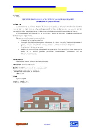 PROYECTO:

                PROYECTO DE CONSTRUCCIÓN DE NAVES Y OFICINAS PARA CENTRO DE CONSERVACIÓN
                                        EN SANTILLANA DE CAMPOS (PALENCIA).

DESCRIPCIÓN:
     La parcela donde se proyecta el centro de conservación se sitúa en el margen derecho de la carretera
nacional N-611 en el p.k. 53, en el polígono 606, parcela 30, Santillana de Campos, con una superficie total de
parcela de 25.792 m² aproximadamente. El conjunto de naves tienen una superficie aproximada de 1.068 m².
     Se ha pavimentado una superficie total de 4.253,32 m² y el resto de la parcela, 8.354,49 m², se ha dejado
desbrozado pero sin pavimentar.
    El proyecto ha contemplado la construcción de:
         •   Un edificio de oficinas de dos plantas.
         •   Una nave industrial compartimentada interiormente en 2 zonas, una nave para almacén, talleres y
             garaje, y una zona con vestuarios, comedor, almacén y archivo, repartidos en dos plantas.
         •     Una nave para almacenar salmuera
         •   Explanación, urbanización y pavimentación de la parcela en la que se ubican las naves dotando a la
             misma    de    los   servicios   generales   (alumbrado,   abastecimientos,   saneamiento,   red   de
             telecomunicaciones, etc).



EMPLAZAMIENTO:
    Santillana de Campos, Provincia de Palencia (España).

ORGANISMO: Ministerio de Fomento.

CLIENTE: MATINSA, Mantenimiento de Infraestructuras S.A.

PRESUPUESTO DE EJECUCIÓN POR CONTRATA:
    1.488.515,02 €

FECHA:
    Septiembre 2009

REPORTAJE FOTOGRÁFICO:




                                                       www.gpyo.es
 
