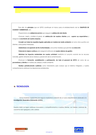 Para ello, los principios que en GPYO constituyen el marco para el establecimiento de los OBJETIVOS DE
CALIDAD Y AMBIENTALES, son:

         -Proporcionar una calidad de servicio que asegure la satisfacción del cliente.

         -Conocer, medir y analizar el grado de satisfacción de nuestros clientes para       superar sus expectativas y
asegurar el crecimiento de nuestra empresa.

         -Cumplir con todos los requisitos legales aplicables en materia de medio ambiente así como otros suscritos con
clientes u otras partes interesadas.

         -Adelantarse a la aparición de No Conformidades y encontrar medidas que permitan su reducción.

         -Potenciar la mejora continua para asegurar la eficacia de nuestro sistema de gestión.

         -Minimizar los impactos ambientales de nuestra actividad mediante el consumo racional de los recursos
naturales, gestión eficiente de los residuos y prevención de la contaminación.

         -Promover la formación, sensibilización y participación, de todo el personal de GPYO así como de sus
proveedores y clientes en materia de calidad y medio ambiente.

         -Realizar periódicamente auditorias como herramienta para evaluar que el Sistema Integrado y nuestro
comportamiento satisfacen las disposiciones establecidas.




      TECNOLOGÍA




           Se ha ampliado nuestra línea de negocio mediante la creación de un nuevo departamento dedicado a la
 Investigación, Desarrollo e Innovación (I+D+i).




 Nuestra misión es lograr satisfacer innovadora y competitivamente a nuestros clientes, con bienes y servicios de
 creciente valor agregado y alta calidad.




                                                     www.gpyo.es
 