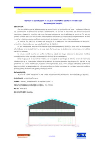 PROYECTO DE CONSTRUCCIÓN DE ANEJO DE OFICINAS PARA CENTRO DE CONSERVACIÓN
                                                         EN FRANDOVÍNEZ (BURGOS).

DESCRIPCIÓN:
     Con fecha Diciembre de 2006 se redactó el proyecto para la construcción de nave y oficinas en el Centro
de Conservación en Frandovínez (Burgos). Posteriormente, se ha visto la necesidad de ampliar el espacio
destinado a despachos y archivo, así como de poder disponer de una amplia sala de reuniones. Por ello, se
plantea ahora la ejecución de un anejo para alojar estas dependencias, mejorando y complementando de este
modo las instalaciones existentes. Este anejo se ubicará dentro de la nave taller, en la entreplanta.
     Se trata de una estructura en altura, que albergará en la entreplanta una sala de reuniones, un despacho,
un archivo y el distribuidor, con una superficie útil total de 106,71 m2.
     En una primera fase, será necesario demoler parte de la tabiquería y acabados de la zona de entreplanta
afectada por la construcción del nuevo anejo para oficinas, ya que se dará acceso a este anejo por el edificio
de oficinas existente.
     La estructura está resuelta con perfiles metálicos y forjado de chapa colaborante. La celosía metálica
cumplirá dos funciones, una estructural y otra para el apoyo de los cerramientos.
     Para el apoyo de la estructura metálica, se ha seguido la estrategia de intentar evitar al máximo la
modificación de la cimentación existente y la apertura de nuevos elementos de cimentación, por ello, se ha
planteado una celosía metálica en uno de los pórticos principales. En el pórtico principal adosado a la oficina, la
jácena metálica se apoya sobre unas ménsulas metálicas ancladas a los pilares de hormigón existentes mediante
placas y pernos de barras corrugadas y anclajes químicos.

EMPLAZAMIENTO:
      Autovía de Castilla A-62, Salida 16 (P.K. 15+650, margen derecho), Frandovínez, Provincia de Burgos (España).

ORGANISMO: Ministerio de Fomento.

CLIENTE: MATINSA, Mantenimiento de Infraestructuras S.A.

PRESUPUESTO DE EJECUCIÓN POR CONTRATA: 159.723,32 €

FECHA: Junio 2010

DOCUMENTACIÓN GRÁFICA:




                                                                               +7,37




                                                 +3,95




                                          REM ATE DE CHAPA             PANEL SANDWICH




                                                                                        +0,50
                                                             +0,15
                    ±0,00                ±0,00




                                                                     www.gpyo.es
 