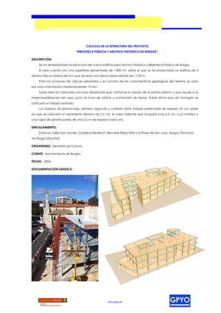 CÁLCULO DE LA ESTRUCTURA DEL PROYECTO
                                 “BIBLIOTECA PÚBLICA Y ARCHIVO HISTÓRICO DE BURGOS”.

DESCRIPCIÓN:
     Se ha dimensionado la estructura del nuevo edificio para Archivo Histórico y Biblioteca Pública de Burgos.
     El solar cuenta con una superficie aproximada de 1.800 m², sobre el que se ha proyectado un edificio de 3
alturas más un sótano de 3 m que alcanza una altura sobre rasante de 11,90 m.
     Para las acciones de cálculo señaladas y en función de las características geológicas del terreno se opta
por una cimentación mediante pilotes “in situ”.
     Sobre ellos irá colocada una losa arriostrante que conforme el solado de la planta sótano y que ayude a la
impermeabilización del vaso, junto al muro de sótano y contención de tierras. Sobre dicha losa de hormigón se
colocará un forjado sanitario.
     Los forjados de planta baja, primera, segunda y cubierta serán forjado pretensado de espesor 35 cm, sobre
los que se colocará un aislamiento térmico de 3,5 cm, el suelo radiante que ocupará unos 6,5 cm, y un mortero y
una capa de granito pulido de unos 3 cm de espesor cada uno.

EMPLAZAMIENTO:
     Entre las calles San Lesmes, Cardenal Benlloch, Bernabé Pérez Ortiz y la Plaza de San Juan, Burgos, Provincia
de Burgos (España).

ORGANISMO: Ministerio de Cultura.

CLIENTE: Ayuntamiento de Burgos.

FECHA: 2006

DOCUMENTACIÓN GRÁFICA:




                                                     www.gpyo.es
 
