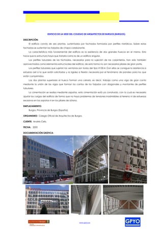 EDIFICIO DE LA SEDE DEL COLEGIO DE ARQUITECTOS DE BURGOS (BURGOS).

DESCRIPCIÓN:
     El edificio consta de seis plantas, sustentadas por fachadas formadas por perfiles metálicos. Sobre estas
fachadas se sustentan los forjados de chapa colaborante.
     La característica más fundamental del edificio es la existencia de dos grandes huecos en el mismo. Esto
hace que la estructura haya que tratarla como la de un edificio singular.
     Los perfiles tubulares de las fachadas, necesarios para la sujeción de las carpinterías, han sido también
aprovechados como elementos estructurales del edificio, de esta forma no son necesarios pilares de gran porte.
     Los perfiles tubulares que sujetan las ventanas son todos del tipo #100.4. Con ellos se consigue la resistencia a
esfuerzo axil a la que están solicitados y la rigidez a flexión necesaria por el fenómeno de pandeo para los que
están comprimidos.
     Las dos plantas superiores al hueco forman una celosía, es decir, trabaja como una viga de gran canto
mediante la unión de las vigas que forman los cantos de los forjados con diagonales y montantes de perfiles
tubulares.
     La cimentación se realiza mediante zapatas, esta cimentación está ya construida, con lo cual es necesario
ajustar las cargas del edificio de forma que no haya problemas de tensiones inadmisibles al terreno ni de esfuerzos
excesivos en las zapatas ni en los pilares de sótano.

EMPLAZAMIENTO:
     Burgos, Provincia de Burgos (España).

ORGANISMO: Colegio Oficial de Arquitectos de Burgos.

CLIENTE: Andrés Celis.

FECHA: 2005

DOCUMENTACIÓN GRÁFICA:




                                                        www.gpyo.es
 