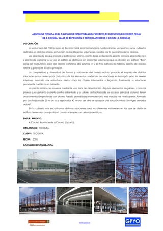 ASISTENCIA TÉCNICA EN EL CÁLCULO DE ESTRUCTURAS DEL PROYECTO DE EJECUCIÓN DE RECINTO FERIAL
                   DE A CORUÑA, SALAS DE EXPOSICIÓN Y EDIFICIO ANEXO DE E. SOCIAL (A CORUÑA).

DESCRIPCIÓN:
     La estructura del Edificio para el Recinto Ferial esta formado por cuatro plantas, un sótano y unas cubiertas
definidas en distintas alturas, en función de los diferentes volúmenes creados por la geometría de las plantas.
     Las plantas de las que consta el edificio son sótano, planta baja, entreplanta, planta primera, planta técnica
y planta de cubierta. A su vez, el edificio se distribuye en diferentes volúmenes que se dividen en, edificio “Box”,
zona del restaurante, zona del cilindro cafetería, dos prismas (1 y 2), tres edificios de talleres, galería de acceso
lateral y galería de acceso principal.
     La complejidad y diversidad de formas y volúmenes del nuevo recinto, propicia el empleo de distintas
soluciones estructurales para cada uno de los elementos, partiendo de soluciones en hormigón para los niveles
inferiores, pasando por estructuras mixtas para los niveles intermedios y llegando, finalmente, a soluciones
puramente metálicas en cubierta.
     La planta sótano se resuelve mediante una losa de cimentación. Algunos elementos singulares, como los
pilonos que sujetan la cubierta central atirantada y los pilares de fachada de los accesos principal y lateral, tienen
una cimentación profunda con pilotes. Para la planta baja se emplea una losa maciza y el nivel superior, formado
por dos forjados de 20 m de luz y separados 40 m uno del otro se opta por una solución mixta con vigas armadas
doble T.
     En la cubierta nos encontramos distintas soluciones para los diferentes volúmenes en los que se divide el
edificio, teniendo como punto en común el empleo de celosías metálicas.

EMPLAZAMIENTO:
     A Coruña, Provincia de A Coruña (España).

ORGANISMO: TECONSA.

CLIENTE: TECONSA.

FECHA: 2005

DOCUMENTACIÓN GRÁFICA:




                                                     www.gpyo.es
 