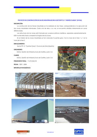 PROYECTO DE CONSTRUCCIÓN DE NAVES INDUSTRIALES EN EL SECTOR PP-21 “FUENTES CLARAS” (ÁVILA).

DESCRIPCIÓN:
     La construcción de las Naves Industriales se ha realizado en dos Fases, correspondiendo a la ejecución de
dos naves industriales individuales. Cada una de ellas, a su vez, se encuentra dividida interiormente en zonas
diferenciadas.
     Las estructuras de las naves está formada por sucesivos pórticos metálicos, separados aproximadamente
8,00 m entre ellos hasta completar la longitud de las naves.
     En el interior de las naves industriales se han colocado 3 puentes grúa, 2 en la nave de la fase 1 y 1 en la
nave de la fase 2.

EMPLAZAMIENTO:
     Sector PP- 21 “Fuentes Claras”, Provincia de Ávila (España).

ORGANISMO:
    GICAL. Gestión de Infraestructuras de Castilla y León, S.A.

CLIENTE:
    GICAL. Gestión de Infraestructuras de Castilla y León, S.A.

PRESUPUESTO TOTAL: 17.672.524,31€

FECHA: 2007 – 2008

REPORTAJE FOTOGRÁFICO:




                                                     www.gpyo.es
 