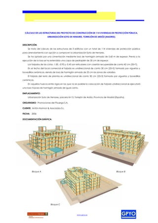CÁLCULO DE LAS ESTRUCTURAS DEL PROYECTO DE CONSTRUCCIÓN DE 114 VIVIENDAS DE PROTECCIÓN PÚBLICA,
                       URBANIZACIÓN SOTO DE HENARES, TORREJÓN DE ARDÓZ (MADRID).


DESCRIPCIÓN:
    Se trata del cálculo de las estructuras de 3 edificios con un total de 114 viviendas de protección pública
para arrendamiento con opción a compra en la Urbanización Soto de Henares.
    Se ha optado por una cimentación mediante losa de hormigón armado de 0,60 m de espesor. Previo a la
ejecución de la losa se ha extendido una capa de pedraplén de 30 cm de espesor.
    Los forjados de las cotas -1.00, -0.93 y -0.45 son reticulares con casetón recuperable de canto 42 cm (35+7).
    En el techo del local comercial el forjado es unidireccional de canto 30 cm (25+5) formado por viguetas y
bovedillas cerámicas, siendo de losa de hormigón armado de 25 cm las zonas de voladizo.
    El forjado del resto de plantas es unidireccional de canto 30 cm (25+5) formado por viguetas y bovedillas
cerámicas.
    En aquellos huecos entre vigas en los que no es posible la colocación de forjado unidireccional se ejecutará
una losa maciza de hormigón armado de igual canto.

EMPLAZAMIENTO:
    Urbanización Soto de Henares, parcela M-15, Torrejón de Ardóz, Provincia de Madrid (España).

ORGANISMO: Promociones del Pisuerga S.A.

CLIENTE: Antón-Harmon & Asociados S.L.

FECHA: 2006

DOCUMENTACIÓN GRÁFICA:




        Bloque A                                                                           Bloque B




                          Bloque C



                                                    www.gpyo.es
 