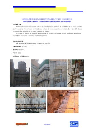 ASISTENCIA TÉCNICA EN CÁLCULO DE ESTRUCTURAS DEL «PROYECTO DE EJECUCIÓN DE
                 EDIFICIO DE 43 VIVIENDAS Y GARAJES EN SAN SEBASTIÁN DE LOS REYES» (MADRID).

DESCRIPCIÓN:
     Asistencia técnica a la obra en el cálculo de estructuras para el estudio de estabilidad de los muros pantalla
continuos como elementos de contención del edificio de viviendas en las parcelas 2, 3 y 4 del PERI Casco
Antiguo, en San Sebastián de los Reyes, municipio de Madrid.
     En cuanto al edificio en proyecto, éste consiste en la ejecución de tres plantas de sótano, entreplanta,
planta baja, tres plantas superiores y planta bajo cubierta.



EMPLAZAMIENTO:
     San Sebastián de los Reyes, Provincia de Madrid (España).

ORGANISMO: TECONSA.

CLIENTE: TECONSA.

FECHA: 2008

REPORTAJE FOTOGRÁFICO:




                                                      www.gpyo.es
 