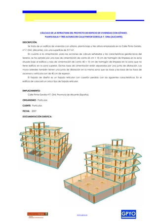 CÁLCULO DE LA ESTRUCTURA DEL PROYECTO DE EDIFICIO DE VIVIENDAS CON SÓTANO,
                       PLANTA BAJA Y TRES ALTURAS EN CALLE PINTOR SOROLLA 7, ONIL (ALICANTE).

DESCRIPCIÓN:
     Se trata de un edificio de viviendas con sótano, planta baja y tres altura emplazado en la Calle Pintor Sorolla,
nº 7, Onil, (Alicante), con una superficie de 317 m².
     En cuanto a la cimentación, para las acciones de cálculo señaladas y las características geotécnicas del
terreno, se ha optado por una losa de cimentación de canto 65 cm + 10 cm de hormigón de limpieza en la zona
situada bajo el edificio y losa de cimentación de canto 40 + 10 cm de hormigón de limpieza en la zona que no
tiene edificio en la zona superior. Dichas losas de cimentación están separadas por una junta de dilatación. Los
muros laterales también tienen una junta de dilatación en la misma zona que las losas y las losas de los fosos de
ascensor y vehículos son de 40 cm de espesor.
     El forjado de diseño es un forjado reticular con casetón perdido con las siguientes características. En el
edificio de colocará un único tipo de forjado reticular:



EMPLAZAMIENTO:
     Calle Pintor Sorolla nº7, Onil, Provincia de Alicante (España).

ORGANISMO: Particular.

CLIENTE: Particular.

FECHA: 2007

DOCUMENTACIÓN GRÁFICA:




                                                        www.gpyo.es
 