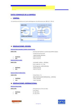 DATOS GENERALES DE LA EMPRESA

    CENTRAL

La central se encuentra en el centro de Burgos en una oficina de unos 400 m2 + 150 m2.


                    DIRECCIÓN:                      C/ Condestable nº4 ,1ºdcha
                                                     09004 Burgos.(España)


                    TELÉFONO:                       +34 947 26 09 78
                    FAX:                            +34 947 26 61 61


                    CORREO ELECTRÓNICO:             infogpyo@gpyo.es
                                                     administracion@gpyo.es
                    WEB:                            www.gpyo.es




    DELEGACIONES: ESPAÑA

DELEGACIÓN DE MADRID (CENTRO DE NEGOCIOS):

DIRECCIÓN:                                 Avenida del Partenón 4, planta baja (Edificio Egeo)
                                            Campo de las Naciones
                                            28042 MADRID (ESPAÑA)
    ƒ   TELÉFONO:                          +34 91 721 23 50
    ƒ   FAX:                               +34 91 721 07 61
DELEGACIÓN DE LLEIDA:

DIRECCIÓN:                                 -ALGUAIRE (LLEIDA) _ (ESPAÑA)
                                           Ctra. N-230, Km. 16 nº 32
                                           25125 Alguaire. LLEIDA (ESPAÑA)
    ƒ   TELÉFONO:                          +34 973 75 60 65
    ƒ   FAX:                               +34 973 75 66 93


DELEGACIÓN DE TARRAGONA:

DIRECCIÓN:                                  C/Sant Simó, nº 4.
                                           43813 FONTSCALDES (TARRAGONA) _ (ESPAÑA)
    ƒ   TELÉFONO:                          +34 977 050 430
    ƒ   FAX:                                +34 977 050 430


    DELEGACIONES: INTERNACIONAL

DELEGACIÓN DE PERÚ:

DIRECCIÓN:                                 Choquehuanca 770, San Isidro
                                           Lima (Perú)
    ƒ   TELÉFONO:                          511.221.27.91
    ƒ   FAX:                               511.221.27.94




                                                 www.gpyo.es
 