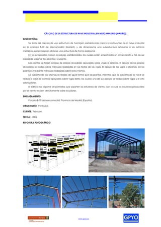 CÁLCULO DE LA ESTRUCTURA DE NAVE INDUSTRIAL EN MERCAMADRID (MADRID).

DESCRIPCIÓN:
     Se trata del cálculo de una estructura de hormigón prefabricada para la construcción de la nave industrial
en la parcela B-10 de Mercamadrid (Madrid), y de dimensionar una subestructura adosada a los pórticos
metálicos existentes para obtener una estructura de forma poligonal.
     En los encepados nacen los pilares prefabricados, los cuales están empotrados en cimentación y ha de ser
capaz de soportar tres plantas y cubierta.
     Las plantas se forjan a base de placas alveolares apoyadas sobre vigas o jácenas. El apoyo de las placas
alveolares se realiza sobre ménsulas realizadas en las testas de las vigas. El apoyo de las vigas o jácenas, en los
pilares es mediante ménsulas realizadas sobre estos mismos.
     La cubierta de las oficinas se realiza de igual forma que las plantas, mientras que la cubierta de la nave se
realiza a base de correas apoyadas sobre vigas delta, las cuales uno de sus apoyos se realiza sobre vigas y el otro
sobre pilares.
     El edificio no dispone de pantallas que soporten los esfuerzos de viento, con lo cual los esfuerzos producidos
por el viento recaen directamente sobre los pilares.

EMPLAZAMIENTO:
     Parcela B-10 de Mercamadrid, Provincia de Madrid (España).

ORGANISMO: Particular.

CLIENTE: Tebycón.

FECHA: 2006

REPORTAJE FOTOGRÁFICO:




                                                       www.gpyo.es
 