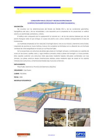 CONSULTORÍA PARA EL CÁLCULO Y MEJORA DE ESTRUCTURAS EN
                       EL EDIFICIO POLIVALENTE SOCIOCULTURAL DE CAJA DUERO (SALAMANCA).

DESCRIPCIÓN:
     De acuerdo con las determinaciones del Estudio de Detalle ED-4 y de las condiciones geometrías,
topográficas del solar y de las necesidades y usos expuestos por la propiedad se ha proyectado un edificio
exento con planta baja, semisótano y sótano.
     El edificio esta compuesto por la superposición al volumen en L de las dos plantas inferiores por otro de
planta triangular sobre el que emerge un cuerpo de planta oval y altura variable correspondiente al área de
instalaciones.
     Los materiales empleados se han reducido a hormigón blanco visto en los macizos y elementos estructurales,
carpintería de aluminio en muros cortinas y huecos. Se completan las fachadas con la utilización de una fachada
ventilada de cristal serigrafiado en el lado sur a la Plaza de Trujillo.
     Se ha proyectado una estructura de pilares ejecutados en hormigón armado y combinados con soportes de
acero en secciones y perfiles varios, y vigas metálicas armadas unidas a pilares de hormigón y a muros pantalla.
Estos soportes sustentan una estructura mixta ejecutada mediante forjados reticulares combinados con losa
armada. Los pilares arrancan desde cimentaciones aisladas unidas mediante vigas de atado en las zapatas
interiores de la estructura y cimentaciones lineales bajo muros de contención.

EMPLAZAMIENTO:
     Plaza Trujillo, Salamanca, Provincia de Salamanca (España).

ORGANISMO: Caja Duero.

CLIENTE: TECONSA.

FECHA: 2008

REPORTAJE FOTOGRÁFICO:




                                                         www.gpyo.es
 