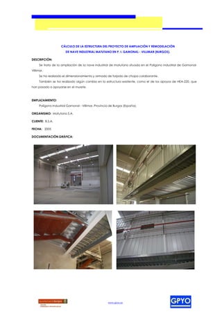 CÁLCULO DE LA ESTRUCTURA DEL PROYECTO DE AMPLIACIÓN Y REMODELACIÓN
                        DE NAVE INDUSTRIAL MATUTANO EN P. I. GAMONAL - VILLIMAR (BURGOS).

DESCRIPCIÓN:
      Se trata de la ampliación de la nave industrial de matutano situada en el Polígono Industrial de Gamonal-
Villimar.
      Se ha realizado el dimensionamiento y armado de forjado de chapa colaborante.
      También se ha realizado algún cambio en la estructura existente, como el de los apoyos de HEA-220, que
han pasado a apoyarse en el murete.



EMPLAZAMIENTO:
      Polígono Industrial Gamonal - Villimar, Provincia de Burgos (España).

ORGANISMO: Matutano S.A.

CLIENTE: B.S.A.

FECHA: 2005

DOCUMENTACIÓN GRÁFICA:




                                                      www.gpyo.es
 