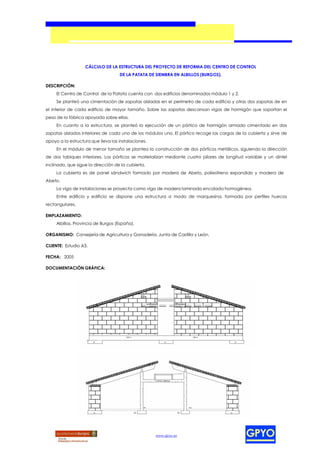 CÁLCULO DE LA ESTRUCTURA DEL PROYECTO DE REFORMA DEL CENTRO DE CONTROL
                                    DE LA PATATA DE SIEMBRA EN ALBILLOS (BURGOS).

DESCRIPCIÓN:
     El Centro de Control de la Patata cuenta con dos edificios denominados módulo 1 y 2.
     Se planteó una cimentación de zapatas aisladas en el perímetro de cada edificio y otras dos zapatas de en
el interior de cada edificio de mayor tamaño. Sobre las zapatas descansan vigas de hormigón que soportan el
peso de la fábrica apoyada sobre ellas.
     En cuanto a la estructura, se planteó la ejecución de un pórtico de hormigón armado cimentado en dos
zapatas aisladas interiores de cada uno de los módulos uno. El pórtico recoge las cargas de la cubierta y sirve de
apoyo a la estructura que lleva las instalaciones.
     En el módulo de menor tamaño se plantea la construcción de dos pórticos metálicos, siguiendo la dirección
de dos tabiques interiores. Los pórticos se materializan mediante cuatro pilares de longitud variable y un dintel
inclinado, que sigue la dirección de la cubierta.
     La cubierta es de panel sándwich formado por madera de Abeto, poliestireno expandido y madera de
Abeto.
     La viga de instalaciones se proyecta como viga de madera laminada encolada homogénea.
     Entre edificio y edificio se dispone una estructura a modo de marquesina, formada por perfiles huecos
rectangulares.

EMPLAZAMIENTO:
     Albillos, Provincia de Burgos (España).

ORGANISMO: Consejería de Agricultura y Ganadería, Junta de Castilla y León.

CLIENTE: Estudio A3.

FECHA: 2005

DOCUMENTACIÓN GRÁFICA:




                                                     www.gpyo.es
 
