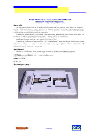 ASISTENCIA TÉCNICA EN EL CÁLCULO DE ESTRUCTURAS DEL PROYECTO
                                     DE EJECUCIÓN DE ESCUELA DE ARTE (PALENCIA).

DESCRIPCIÓN:
     Se trata de la construcción de un edificio con carácter, que está definido por su estructura ordenada y
rotunda y por su trama modular, pero que a su vez en el interior se consiga una continuidad visual propiciada por
el patio central y por las divisiones mediante mamparas.
     El edificio se ordena en dos plantas y por áreas de trabajo, alrededor del patio central, propiciando una
circulación en anillo, que permite conexiones diversas y cierta fluidez en las circulaciones.
     La parcela donde se ubica tiene una superficie total de 12.718 m².
     El edificio se configura con una estructura clara y potente. Pilares y vigas direccionales de hormigón armado
se repiten en la trama formando parte del carácter del centro, algunos pilares puntuales serán metálicos. El
forjado será lineal de vigueta construido en situ.

EMPLAZAMIENTO:
     Escuela de Arte “Mariano Timón”, Calle Miguel de Unamuno s/n, Provincia de Palencia (España).

ORGANISMO: Junta de Castilla y León. Consejería de Educación.

CLIENTE: TECONSA.

FECHA: 2009

REPORTAJE FOTOGRÁFICO:




                                                      www.gpyo.es
 