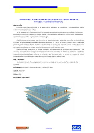 ASISTENCIA TÉCNICA EN EL CÁLCULO DE ESTRUCTURAS DEL PROYECTO DE CENTRO DE INNOVACIÓN
                                    TECNOLÓGICA DEL ENTRETENIMIENTO (SEVILLA).

DESCRIPCIÓN:
     El proyecto en cuestión consiste en el diseño de los elementos de contención y de cimentación para la
realización de los sótanos del edificio.
     Se ha realizado un análisis para calcular los refuerzos necesarios en pilares mediante angulares metálicos en
las esquinas y garantizar que todo el conjunto, (pilares con la resistencia real de obra y los refuerzos) garantizan los
coeficientes de seguridad exigidos por la norma en vigor.

     El edificio esta caracterizado por elementos de apoyos puntuales (pilares) y elementos continuos (muros
pantallas, representados en la imagen adjunta) que reciben las cargas de los voladizos en el hall de entrada
principal y en la zona de oficinas, mientras que en la zona de la sala y del escenario son las cerchas de cubierta
de grandes luces los elementos que necesitan descansar por encima de los muros.
     El edificio puede verse como un bloque monolítico donde las juntas de dilatación se han suprimido y que
descarga la mayoría de su peso por encima de cimentaciones profundas sin eliminar los elementos superficiales
que están conectados a las pantallas de cimentación y que descansan sobre un terreno con modulo de balasto
suficientemente rígido de manera que se reduzcan los posible asientos diferenciales.

EMPLAZAMIENTO:
     Centro de innovación Tecnológica del Entretenimiento, Isla de la Cartuja, Sevilla, Provincia de Sevilla
(España).

ORGANISMO: Sociedad General de Autores y Editores (S.G.A.E.).

CLIENTE: TECONSA.

FECHA: 2008

REPORTAJE FOTOGRÁFICO:




                                                       www.gpyo.es
 