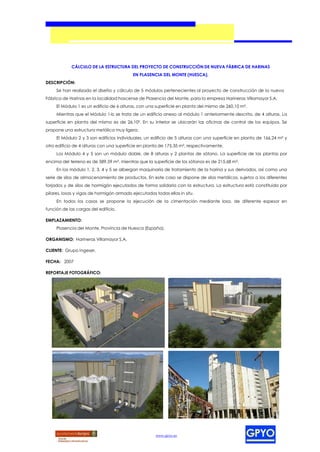 CÁLCULO DE LA ESTRUCTURA DEL PROYECTO DE CONSTRUCCIÓN DE NUEVA FÁBRICA DE HARINAS
                                           EN PLASENCIA DEL MONTE (HUESCA).
DESCRIPCIÓN:
     Se han realizado el diseño y cálculo de 5 módulos pertenecientes al proyecto de construcción de la nueva
Fábrica de Harinas en la localidad hoscense de Plasencia del Monte, para la empresa Harineras Villamayor S.A.
     El Módulo 1 es un edificio de 6 alturas, con una superficie en planta del mismo de 260,10 m².
     Mientras que el Módulo 1-b se trata de un edificio anexo al módulo 1 anteriormente descrito, de 4 alturas. La
superficie en planta del mismo es de 26,10². En su interior se ubicarán las oficinas de control de los equipos. Se
propone una estructura metálica muy ligera.
     El Módulo 2 y 3 son edificios individuales, un edificio de 5 alturas con una superficie en planta de 166,24 m² y
otro edificio de 4 alturas con una superficie en planta de 175,35 m², respectivamente.
     Los Módulo 4 y 5 son un módulo doble, de 8 alturas y 2 plantas de sótano. La superficie de las plantas por
encima del terreno es de 589,59 m², mientras que la superficie de los sótanos es de 215,68 m².
     En los módulo 1, 2, 3, 4 y 5 se albergan maquinaria de tratamiento de la harina y sus derivados, así como una
serie de silos de almacenamiento de productos. En este caso se dispone de silos metálicos, sujetos a los diferentes
forjados y de silos de hormigón ejecutados de forma solidaria con la estructura. La estructura está constituida por
pilares, losas y vigas de hormigón armado ejecutadas todas ellas in situ.
     En todos los casos se propone la ejecución de la cimentación mediante losa, de diferente espesor en
función de las cargas del edificio.

EMPLAZAMIENTO:
     Plasencia del Monte, Provincia de Huesca (España).

ORGANISMO: Harineras Villamayor S.A.

CLIENTE: Grupo Ingeser.

FECHA: 2007

REPORTAJE FOTOGRÁFICO:




                                                      www.gpyo.es
 