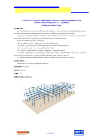 CÁLCULO DE LA ESTRUCTURA DEL REFORMADO AL PROYECTO DE INDUSTRIA DE MANIPULACIÓN
                                 Y ENVASADO DE PRODUCTOS DEL MAR P.I. COMARCA II.
                                             CENDEA DE GALAR (NAVARRA).

DESCRIPCIÓN:
     Se ha realizado el cálculo de las modificaciones realizadas en la estructura de la Industria de Manipulación y
Envasado de Productos del Mar en el polígono Industrial Comarca II, Cendea de Galar, Navarra.
     La estructura resuelta con perfilería metálica, se ha modelizado en un modelo de barras, en el que muchos
de los perfiles se introducen, únicamente para que transmitan la carga a los pilares.
     Se han realizados las siguientes variaciones:
     - Ciertas zapatas han sido modificadas y han aparecido nuevas.
     - En cuanto a los pilares algunos serán modificados y también aparecerán nuevos.
     - Los nuevos pilares arrancan en nuevas placas de anclaje.
     - Se cambian las vigas peraltadas HEB-500 por celosías y vigas de alma llena.
     - El forjado de proyecto, es sustituido por un forjado de chapa colaborante de canto 12 cm, apoyado
aproximadamente cada 2,8 m sobre perfiles IPE-270/300/360, según la luz entre apoyos.
     - En cubierta se introduce alguna modificación en las alineaciones y se apean las celosías.

EMPLAZAMIENTO:
     Cendea de Galar, Provincia de Navarra (España).

ORGANISMO: Particular.

CLIENTE: Tebycon.

FECHA: 2007

DOCUMENTACIÓN GRÁFICA:




                                                     www.gpyo.es
 