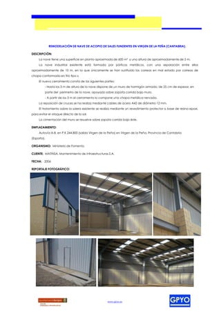 REMODELACIÓN DE NAVE DE ACOPIO DE SALES FUNDENTES EN VIRGEN DE LA PEÑA (CANTABRIA).

DESCRIPCIÓN:
     La nave tiene una superficie en planta aproximada de 600 m² y una altura de aproximadamente de 5 m.
     La nave industrial existente está formada por pórticos metálicos, con una separación entre ellos
aproximadamente de 10 m, en la que únicamente se han sustituido las correas en mal estado por correas de
chapa conformada en frío tipo z.
     El nuevo cerramiento consta de las siguientes partes:
         - Hasta los 3 m de altura de la nave dispone de un muro de hormigón armado, de 25 cm de espesor, en
         parte del perímetro de la nave, apoyado sobre zapata corrida bajo muro.
         - A partir de los 3 m el cerramiento lo compone una chapa metálica nervada.
     La reposición de cruces se ha realiza mediante cables de acero A42 de diámetro 12 mm.
     El tratamiento sobre la solera existente se realiza mediante un revestimiento protector a base de resina epoxi,
para evitar el ataque directo de la sal.
     La cimentación del muro se resuelve sobre zapata corrida bajo éste.

EMPLAZAMIENTO:
     Autovía A-8, en P.K 244,800 (salida Virgen de la Peña) en Virgen de la Peña, Provincia de Cantabria
(España).

ORGANISMO: Ministerio de Fomento.

CLIENTE: MATINSA, Mantenimiento de Infraestructuras S.A.

FECHA: 2006

REPORTAJE FOTOGRÁFICO:




                                                    www.gpyo.es
 