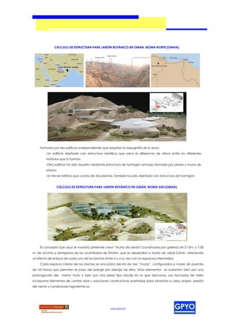 CÁLCULO DE ESTRUCTURA PARA JARDÍN BOTÁNICO EN OMÁN, BIOMA NORTE (OMAN).




     Formado por tres edificios independientes que respetan la topografía de la zona.
         -Un edificio diseñado con estructura metálica que salva la diferencia de altura entre los diferentes
         módulos que lo forman.
         -Otro edificio ha sido resuelto mediante estructura de hormigón armado formada por pilares y muros de
         sótano.
         -Un tercer edificio que consta de dos plantas, también ha sido diseñado con estructura de hormigón.


                CÁLCULO DE ESTRUCTURA PARA JARDÍN BOTÁNICO EN OMÁN, BIOMA SUR (OMAN).




     El concepto que aquí se muestra pretende crear “muros de piedra”(constituidos por galerías de 5.15m. y 7.00
m. de ancho) a semejanza de los acantilados de Dhofar, que se desarrollan a través de Jabal Sufrah, ofreciendo
un efecto de enlace de cada uno de los biomas entre si y a su vez con los espacios intermedios.
     Cada espacio interior de los biomas se encuadra dentro de tres “muros”, configurados a modo de puentes
de tal forma que permiten el paso del paisaje por debajo de ellos. Estos elementos se sustentan bien por una
prolongación del   mismo muro o bien por una pieza tipo zócalo en la que descansa. Las fachadas de vidrio
incorporan elementos de control solar y soluciones constructivas acertadas para solventar su peso propio, presión
del viento y condiciones higrotérmicas.




                                                    www.gpyo.es
 