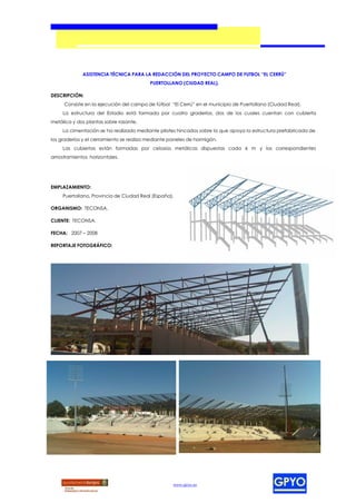 ASISTENCIA TÉCNICA PARA LA REDACCIÓN DEL PROYECTO CAMPO DE FUTBOL “EL CERRÚ”
                                          PUERTOLLANO (CIUDAD REAL).

DESCRIPCIÓN:
     Consiste en la ejecución del campo de fútbol “El Cerrú” en el municipio de Puertollano (Ciudad Real).
     La estructura del Estadio está formada por cuatro graderíos, dos de los cuales cuentan con cubierta
metálica y dos plantas sobre rasante.
     La cimentación se ha realizado mediante pilotes hincados sobre la que apoya la estructura prefabricada de
los graderíos y el cerramiento se realiza mediante paneles de hormigón.
     Las cubiertas están formadas por celosías metálicas dispuestas cada 6 m y los correspondientes
arriostramientos horizontales.




EMPLAZAMIENTO:
     Puertollano, Provincia de Ciudad Real (España).

ORGANISMO: TECONSA.

CLIENTE: TECONSA.

FECHA: 2007 – 2008

REPORTAJE FOTOGRÁFICO:




                                                    www.gpyo.es
 