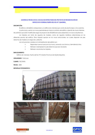 ASISTENCIA TÉCNICA EN EL CÁLCULO DE ESTRUCTURAS DEL PROYECTO DE REHABILITACIÓN DE
                               EDIFICIO DE VIVIENDAS PUERTA DEL SOL Nº 9 (MADRID).

DESCRIPCIÓN:
         El edificio a rehabilitar corresponde a un edificio de viviendas que consta de planta baja y cinco plantas.
         La estructura cuenta con muros perimetrales en todo el contorno del edificio, además de muros interiores
de partición que serán modificados según el proyecto de rehabilitación para adaptarse a la nueva arquitectura.
         Los forjados son tanto de viguetas de madera, como de viguetas metálicas alternándose en las
diferentes plantas del edificio. Éstos forjados apoyan en los muros estructurales, los cuales disponen de pies
derechos de madera a lo largo de su directriz.
         Las actuaciones a realizar en la rehabilitación del edificio son:
                  •         Replantear nuevos huecos en los muros, cerrando unos tramos y demoliendo otros.
                  •         Reforzar o reemplazar los pies derechos que sea necesario.
                  •         Reforzar o reconstruir los forjados.

EMPLAZAMIENTO:
     Edificio de viviendas, Puerta del Sol nº9, Madrid, Provincia de Madrid (España).

ORGANISMO: Particular.

CLIENTE: TECONSA.

FECHA: 2008

REPORTAJE FOTOGRÁFICO:




                                                       www.gpyo.es
 