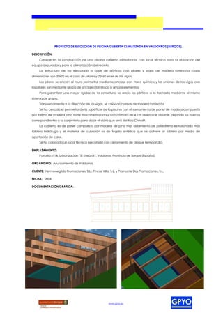 PROYECTO DE EJECUCIÓN DE PISCINA CUBIERTA CLIMATIZADA EN VALDORROS (BURGOS).

DESCRIPCIÓN:
     Consiste en la construcción de una piscina cubierta climatizada, con local técnico para la ubicación del
equipo depurador y para la climatización del recinto.
     La estructura de ha ejecutado a base de pórticos con pilares y vigas de madera laminada cuyas
dimensiones son 20x20 en el caso de pilares y 22x60 en el de las vigas.
     Los pilares se anclan al muro perimetral mediante anclaje con taco químico y las uniones de las vigas con
los pilares son mediante grapa de anclaje atornillada a ambos elementos.
     Para garantizar una mayor rigidez de la estructura, se ancla los pórticos a la fachada mediante el mismo
sistema de grapa.
     Transversalmente a la dirección de las vigas, se colocan correas de madera laminada.
     Se ha cerrado el perímetro de la superficie de la piscina con el cerramiento de panel de madera compuesto
por tarima de madera pino norte machihembrada y con cámara de 4 cm rellena de aislante, dejando los huecos
correspondientes a la carpintería para alojar el vidrio que será del tipo Climalit.
     La cubierta es de panel compuesto por madera de pino más aislamiento de poliestireno extrusionado más
tablero hidrófugo y el material de cubrición es de tégola sintética que se adhiere al tablero por medio de
aportación de calor.
     Se ha colocado un local técnico ejecutado con cerramiento de bloque termoarcilla.

EMPLAZAMIENTO:
     Parcela nº14, Urbanización “El Enebral”, Valdorros, Provincia de Burgos (España).

ORGANISMO: Ayuntamiento de Valdorros.

CLIENTE: Hermenegildo Promociones, S.L., Fincas Villa, S.L. y Piamonte Dos Promociones, S.L.

FECHA: 2004

DOCUMENTACIÓN GRÁFICA:




                                                       www.gpyo.es
 