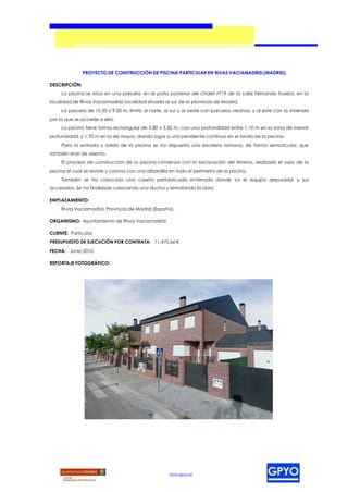 PROYECTO DE CONSTRUCCIÓN DE PISCINA PARTICULAR EN RIVAS VACIAMADRID (MADRID).

DESCRIPCIÓN:
     La piscina se sitúa en una parcela, en el patio posterior del chalet nº19 de la calle Fernando Trueba, en la
localidad de Rivas Vaciamadrid, localidad situada al sur de la provincia de Madrid.
     La parcela de 10,50 x 9,50 m, limita al norte, al sur y al oeste con parcelas vecinas, y al este con la vivienda
por la que se accede a ella.
     La piscina tiene forma rectangular de 5,80 x 3,50 m, con una profundidad entre 1,10 m en la zona de menor
profundidad, y 1,70 m en la de mayor, dando lugar a una pendiente continua en el fondo de la piscina.
     Para la entrada y salida de la piscina se ha dispuesto una escalera romana, de forma semicircular, que
también sirve de asiento.
     El proceso de construcción de la piscina comienza con la excavación del terreno, realizado el vaso de la
piscina el cual se reviste y corona con una albardilla en todo el perímetro de la piscina.
     También se ha colocado una caseta prefabricada enterrada donde va el equipo depurador y sus
accesorios. Se ha finalizado colocando una ducha y rematando la obra.

EMPLAZAMIENTO:
     Rivas Vaciamadrid, Provincia de Madrid (España).

ORGANISMO: Ayuntamiento de Rivas Vaciamadrid.

CLIENTE: Particular.
PRESUPUESTO DE EJECUCIÓN POR CONTRATA: 11.470,66 €
FECHA: Junio 2010

REPORTAJE FOTOGRÁFICO:




                                                      www.gpyo.es
 