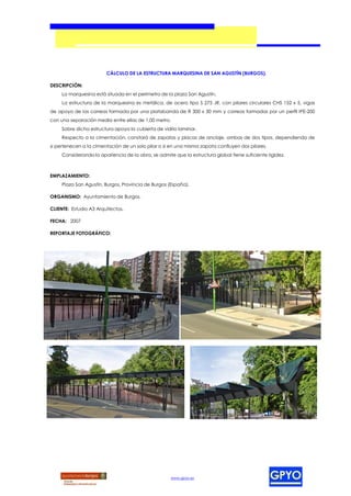 CÁLCULO DE LA ESTRUCTURA MARQUESINA DE SAN AGUSTÍN (BURGOS).

DESCRIPCIÓN:
     La marquesina está situada en el perímetro de la plaza San Agustín.
     La estructura de la marquesina es metálica, de acero tipo S 275 JR, con pilares circulares CHS 152 x 5, vigas
de apoyo de las correas formada por una platabanda de R 300 x 30 mm y correas formadas por un perfil IPE-200
con una separación media entre ellas de 1,00 metro.
     Sobre dicha estructura apoya la cubierta de vidrio laminar.
     Respecto a la cimentación, constará de zapatas y placas de anclaje, ambas de dos tipos, dependiendo de
si pertenecen a la cimentación de un solo pilar o si en una misma zapata confluyen dos pilares.
     Considerando la apariencia de la obra, se admite que la estructura global tiene suficiente rigidez.



EMPLAZAMIENTO:
     Plaza San Agustín, Burgos, Provincia de Burgos (España).

ORGANISMO: Ayuntamiento de Burgos.

CLIENTE: Estudio A3 Arquitectos.

FECHA: 2007

REPORTAJE FOTOGRÁFICO:




                                                     www.gpyo.es
 