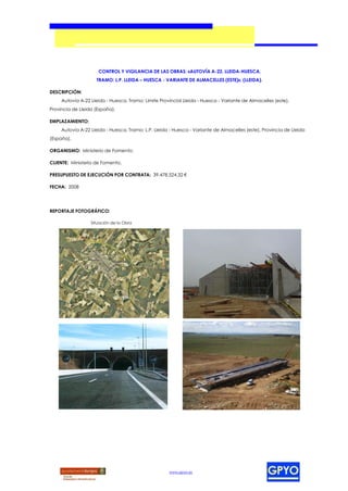 CONTROL Y VIGILANCIA DE LAS OBRAS: «AUTOVÍA A-22, LLEIDA-HUESCA,
                    TRAMO: L.P. LLEIDA – HUESCA - VARIANTE DE ALMACELLES (ESTE)», (LLEIDA).

DESCRIPCIÓN:
     Autovía A-22 Lleida - Huesca, Tramo: Límite Provincial Lleida - Huesca - Variante de Almacelles (este),
Provincia de Lleida (España).

EMPLAZAMIENTO:
     Autovía A-22 Lleida - Huesca, Tramo: L.P. Lleida - Huesca - Variante de Almacelles (este), Provincia de Lleida
(España).

ORGANISMO: Ministerio de Fomento.

CLIENTE: Ministerio de Fomento.

PRESUPUESTO DE EJECUCIÓN POR CONTRATA: 39.478.524,32 €

FECHA: 2008




REPORTAJE FOTOGRÁFICO:

                  Situación de la Obra




                                                     www.gpyo.es
 
