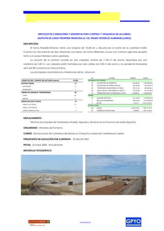SERVICIOS DE CONSULTORÍA Y ASISTENCIA PARA CONTROL Y VIGILANCIA DE LAS OBRAS:
                      «AUTOVÍA DE LLEIDA-FRONTERA FRANCESA (A-14), TRAMO: ROSSELLÓ-ALMENAR» (LLEIDA).

  DESCRIPCIÓN:
          El tramo Rosselló-Almenar, tiene una longitud de 10,30 km y discurre por el oeste de la carretera N-230.
  Cuenta con dos enlaces de tipo diamante con pesas, así como diferentes cruces con caminos agrícolas resueltos
  tanto con pasos inferiores como superiores.
          La sección de la autovía consiste en dos calzadas, ambas de 11,00 m de ancho separadas por una
  mediana de 2,00 m. Las calzadas están formadas por dos carriles de 3,50 m de ancho y la pendiente transversal
  será del 2% constante en todo el tramo.
          Las principales características y mediciones de las obras son:

                                                                          Ud.                  Concepto               Medición         Importe
LONGITUD DEL TRONCO DE AUTOVÍA (metros)            10.300           MOVIMIENTO DE TIERRAS

ESTRUCTURAS                                          13                   M³    EXCAVACIÓN EN DESMONTE                 1.160.295,32    2.076.928,62 €
                                                                          M³    EXCAVACIÓN DE TIERRA VEGETAL             195.752,90      223.158,31 €
 INFERIORES                                          6
                                                                          M³    TERRAPLÉN CON MATERIAL DE TRAZA          797.311,20      597.983,40 €
 SUPERIORES                                          7
                                                                          M³    SUELO SELECC. EXPLANADA E-3 CBR>10        86.107,90      301.377,65 €
OBRAS DE DRENAJE TRANSVERSAL                         29                   M³    FORMACIÓN SUELO ESTABILIZADO S-EST3     123.299,90    1.154.087,06 €
 TUBOS                                               20             FIRMES

 MARCOS                                              9                    M³    ZAHORRA ARTIFICIAL                       121.719,20    1.744.236,14 €
                                                                           T    MEZCLAS BITUMINOSAS                      185.214,03    3.341.825,22 €
SERVICIOS AFECTADOS                                  14
                                                                           T    BETÚN                                     3.314,71    1.213.417,53 €
 LÍNEAS ELÉCTRICAS                                   10
                                                                    ESTRUCTURAS
 LÍNEAS TELEFÓNICAS                                   1                   KG    ACERO                                 1.581.515,09    1.785.111,61 €
 CONDUCCIONES DE GAS                                  3                   M³    HORMIGÓN ESTRUCTURAL                     13.895,84    1.091.121,90 €




  EMPLAZAMIENTO:
          Términos Municipales de Torrefarrera, Roselló, Alguaire y Almenar en la Provincia de Lleida (España).

  ORGANISMO: Ministerio de Fomento.

  CLIENTE: Demarcación de Carreteras del Estado en Cataluña, Unidad de Carreteras en Lleida.

  PRESUPUESTO DE EJECUCIÓN POR CONTRATA: 39.456.537,48 €

  FECHA: Octubre 2008 - Actualmente

  REPORTAJE FOTOGRÁFICO:




                                                            www.gpyo.es
 