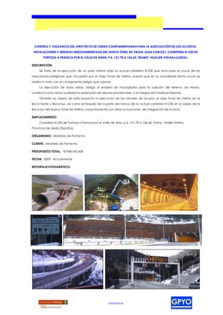 CONTROL Y VIGILANCIA DEL «PROYECTO DE OBRAS COMPLEMENTARIAS PARA LA ADECUACIÓN DE LOS ACCESOS,
 INSTALACIONES Y MEDIDAS MEDIOAMBIENTALES DEL NUEVO TÚNEL DE VIELHA JUAN CARLOS I, CARRETERA N-230 DE
        TORTOSA A FRANCIA POR EL VALLE DE ARÁN, P.K. 151,70 A 156,60, TRAMO: VILALLER-VIELHA» (LLEIDA).

DESCRIPCIÓN:
     Se trata de la ejecución de un paso inferior bajo la actual carretera N-230 que sirva para el cruce de las
mercancías peligrosas que circularán por el Viejo Túnel de Vielha, puesto que en la actualidad dicho cruce se
realiza a nivel, con el consiguiente peligro que supone.
     La ejecución de estas obras, obliga al empleo de micropilotes para la sujeción del terreno, así mismo,
conlleva como obras auxiliares la realización de desvíos provisionales, y la integración medioambiental.
     También es objeto de este proyecto la ejecución de los ramales de acceso al viejo túnel de Vielha en la
Boca Norte y Boca Sur, así como el fresado de la parte del tronco de la actual carretera N-230 en la salida de la
Boca Sur del Nuevo Túnel de Vielha, conjuntamente con otras actuaciones de integración de la zona.

EMPLAZAMIENTO:
     Carretera N-230 de Tortosa a Francia por el Valle de Arán, p.k. 151,70 a 156,60, Tramo: Vilaller-Vielha,
Provincia de Lleida (España).

ORGANISMO: Ministerio de Fomento.

CLIENTE: Ministerio de Fomento.

PRESUPUESTO TOTAL: 18.968.543,42€

FECHA: 2009 - Actualmente

REPORTAJE FOTOGRÁFICO:




                                                      www.gpyo.es
 