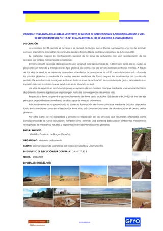 CONTROL Y VIGILANCIA DE LAS OBRAS: «PROYECTO DE MEJORA DE INTERSECCIONES, ACONDICIONAMIENTO Y VÍAS
             DE SERVICIO ENTRE LOS P.K 119-121 DE LA CARRETERA N-120 DE LOGROÑO A VIGO» (BURGOS).

DESCRIPCIÓN:
     La carretera N-120 permite el acceso a la ciudad de Burgos por el Oeste, suponiendo una vía de entrada
con una importante intensidad de vehículos desde la Ronda Oeste de Circunvalación y la Autovía A-231.
     Se pretende mejorar la configuración general de la zona de actuación con una reordenación de los
accesos por ambas márgenes de la nacional.
     El tramo objeto de estas obras presenta una longitud total aproximada de 1,40 km a lo largo de los cuales se
proyectan un total de 2 intersecciones tipo glorieta, así como vías de servicio laterales entre las mismas. A través
de las vías de servicio se pretende la reordenación de los accesos sobre la N-120, centralizándolos a la altura de
las propias glorietas, y mediante las cuales pueden realizarse de forma segura los movimientos de cambio de
sentido. De esta forma se consiguen evitar en toda la zona de actuación las maniobras de giro a la izquierda con
invasión del carril contrario que se producen en la situación actual.
     Las vías de servicio en ambas márgenes se separan de la carretera principal mediante una separación física,
disponiendo barreras rígidas que se prolongan hasta las convergencias de ambas vías.
     Respecto al firme, se prevé el aprovechamiento del firme de la actual N-120 desde el PK 0+320 al final del eje
principal, proponiéndose un refuerzo de dos capas de mezcla bituminosa.
     Adicionalmente se ha proyectado la correcta iluminación del tramo principal mediante báculos dispuestos
tanto en la mediana como en el separador entre vías, así como sendas torres de alumbrado en el centro de las
glorietas.
     Por otra parte, se ha localizado y previsto la reposición de los servicios que resultarán afectados como
consecuencia de la nueva actuación. También se ha definido una correcta adecuación ambiental, mediante el
revegetado de mediana y taludes, y la plantación en las intersecciones giratorias.

EMPLAZAMIENTO:
      Villalbilla, Provincia de Burgos (España).

ORGANISMO: Ministerio de Fomento.

CLIENTE: Demarcación de Carreteras del Estado en Castilla y León Oriental.

PRESUPUESTO DE EJECUCIÓN POR CONTRATA: 3.454.127,95 €

FECHA: 2008-2009

REPORTAJE FOTOGRÁFICO:




                                                      www.gpyo.es
 
