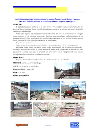 DIRECCIÓN DE OBRA DEL PROYECTO DE REFORMA DE PAVIMENTACIÓN DE LAS CALLES PÁRAMO Y FERNANDO
          DANCAUSA, POLÍGONO INDUSTRIAL DE GAMONAL-VILLIMAR-VILLAYUDA Y VILLAFRÍA (BURGOS).

DESCRIPCIÓN:
     El objeto de las obras es la reforma de las calles Páramo y Fernando Dancausa en el Polígono Industrial de
Gamonal-Villamar-Villayuda y Villafría, con el fin de habilitar aparcamiento de vehículos, así como la renovación
de las instalaciones existentes.
     Ambas calles disponen actualmente de aceras a ambos lados de unos 3 m, pavimentadas con hormigón
que se encuentra en mal estado de conservación. El parterre existente es utilizado por los trabajadores de las
empresas allí situadas como aparcamiento, por lo que también se encuentra en mal estado. La calzada dispone
de dos carriles de circulación, uno para cada sentido, de anchura 3,5 m.
     Es igualmente objeto de las obras:
     Instalar un sistema de video vigilancia en el Polígono Industrial de Gamonal- Villimar-Villayuda y Villafría.
     Reformar el espacio situado bajo el paso superior sobre el ferrocarril de la calle Alcalde Martín Cobos en el
lado sur y el espacio público situado en la calle Merindad de Ubierna entre el aparcadero del ferrocarril y la calle
López Bravo, en ambos casos para la colocación de contenedores para la recogida selectiva de residuos
asimilables a urbanos generados en los polígonos industriales.

EMPLAZAMIENTO:
     Polígono Industrial de Gamonal-Villimar-Villayuda y Villafría, Provincia de Burgos (España).

ORGANISMO: Excmo. Ayuntamiento de Burgos.

CLIENTE: Excmo. Ayuntamiento de Burgos.

PRESUPUESTO TOTAL: 2.049.641,79€

FECHA: 2009 - 2010

REPORTAJE FOTOGRÁFICO:




                                                       www.gpyo.es
 