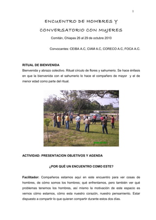 ENCUENTRO DE HOMBRES Y
CONVERSATORIO CON MUJERES
Comitán, Chiapas 26 al 29 de octubre 2010
Convocantes: CEIBA A.C, CIAM A.C, CORECO A.C, FOCA A.C.
RITUAL DE BIENVENIDA
Bienvenida y abrazo colectivo. Ritual círculo de flores y sahumerio. Se hace énfasis
en que la bienvenida con el sahumerio lo hace el compañero de mayor y el de
menor edad como parte del ritual.
ACTIVIDAD: PRESENTACION OBJETIVOS Y AGENDA
¿POR QUÉ UN ENCUENTRO COMO ESTE?
Facilitador: Compañeros estamos aquí en este encuentro para ver cosas de
hombres, de cómo somos los hombres; qué enfrentamos, pero también ver qué
problemas tenemos los hombres, así mismo la motivación de este espacio es
vernos cómo estamos, cómo esta nuestro corazón, nuestro pensamiento. Estar
dispuesto a compartir lo que quieran compartir durante estos dos días.
1
 