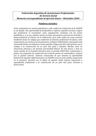 Federación Argentina de Asociaciones Profesionales
                       de Servicio Social
   Memoria correspondiente al ejercicio Enero – Diciembre 2010

                               Palabras iniciales:

Como sosteníamos en nuestra plataforma, cada cambio de conducción de la FAAPSS
es un desafío. Una oportunidad de profundizar y reforzar aquellas acciones y logros
que propiciaron el crecimiento como organización, continuar con las tareas
pendientes y, a su vez, realizar nuevas acciones que generen procesos de inclusión y
democratización al interior de la Federación, pero sobre todas las cosas acciones
tendientes hacia los colegas que conforman el colectivo profesional. En efecto, como
organización que nuclea a las Asociaciones y Colegios Profesionales, esta gestión esta
convencida de que nos debemos a todos aquellos colegas que día a día aportan con su
trabajo a la construcción de un país más justo y humano. Muchas veces en
situaciones adversas y de extrema precariedad laboral. En este marco, y ante un
nuevo cambio de la Comisión Directiva para el período 2010-2013, comenzamos a
gestar una propuesta de conducción que articule puntos de continuidad y ruptura
con la gestión anterior. Estamos convencidas de que tenemos la oportunidad
histórica de impulsar definitivamente a la FAAPSS como un actor político importante
en el escenario nacional con el objeto de aportar desde nuestra trayectoria y
especificidad profesional, a la construcción de un país más justo, inclusivo y
democrático.
 