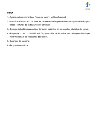 ÍNDEX
1.- Relació dels components de l’equip de suport i perfil professional.
2.- Identificació i valoració de totes les necessitats de suport de l’escola a partir de cada grup
classe i en funció de cada alumne en particular.
3.- Definició dels objectius prioritaris del suport basant-se en els objectius educatius del centre.
4.- Programació , en coordinació amb l’equip de cicle, de les actuacions del suport adients per
donar resposta a les necessitats detectades.
5.- Calendari de reunions.
6.- Propostes de millora.
 