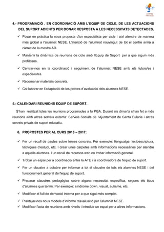 4.- PROGRAMACIÓ , EN COORDINACIÓ AMB L’EQUIP DE CICLE, DE LES ACTUACIONS
DEL SUPORT ADIENTS PER DONAR RESPOSTA A LES NECESSITATS DETECTADES.
 Posar en pràctica la nova proposta d'un especialista per cicle i així atendre de manera
més global a l'alumnat NESE. L'atenció de l'alumnat nouvingut de tot el centre anirà a
càrrec de la mestra AD.
 Mantenir la dinàmica de reunions de cicle amb l’Equip de Suport per a que siguin més
profitoses.
 Centrar-nos en la coordinació i seguiment de l’alumnat NESE amb els tutors/es i
especialistes.
 Recomanar materials concrets.
 Col·laborar en l’adaptació de les proves d’avaluació dels alumnes NESE.
5.- CALENDARI REUNIONS EQUIP DE SUPORT.
S’han realitzat totes les reunions programades a la PGA. Durant els dimarts s’han fet a més
reunions amb altres serveis externs: Serveis Socials de l’Ajuntament de Santa Eulària i altres
serveis privats de suport educatiu.
6. PROPOSTES PER AL CURS 2016 – 2017:
 Fer un recull de pautes sobre temes concrets. Per exemple: llenguatge, lectoescriptura,
tècniques d’estudi, etc. I crear unes carpetes amb informacions necessàries per atendre
a aquells alumnes. I un recull de recursos web on trobar informació general.
 Trobar un espai per a coordinació entre la ATE i la coordinadora de l'equip de suport.
 Fer un claustre a octubre per informar a tot el claustre de tots els alumnes NESE i del
funcionament general de l'equip de suport.
 Preparar claustres pedagògics sobre alguna necessitat específica, segons els tipus
d'alumnes que tenim. Per exemple: síndrome down, visual, autisme, etc.
 Modificar el full de derivació interna per a que sigui més complet.
 Plantejar-nos nous models d’informe d'avaluació per l’alumnat NESE.
 Modificar l'acta de reunions amb nivells i introduir un espai per a altres informacions.
 