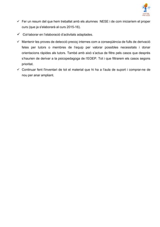  Fer un resum del que hem treballat amb els alumnes NESE i de com iniciaríem el proper
curs (que ja s'elaborarà al curs 2015-16).
 Col·laborar en l’elaboració d’activitats adaptades.
 Mantenir les proves de detecció precoç internes com a conseqüència de fulls de derivació
fetes per tutors o membres de l’equip per valorar possibles necessitats i donar
orientacions ràpides als tutors. També amb això s’actua de filtre pels casos que després
s’haurien de derivar a la psicopedagoga de l’EOEP. Tot i que filtrarem els casos segons
prioritat.
 Continuar fent l'inventari de tot el material que hi ha a l’aula de suport i comprar-ne de
nou per anar ampliant.
 
