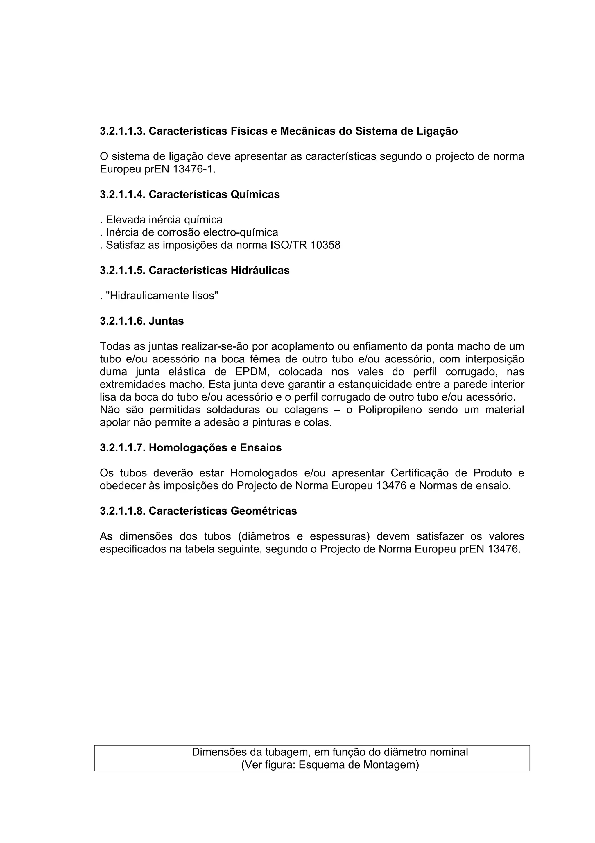 3.2.1.1.3. Características Físicas e Mecânicas do Sistema de Ligação

O sistema de ligação deve apresentar as características segundo o projecto de norma
Europeu prEN 13476-1.

3.2.1.1.4. Características Químicas

. Elevada inércia química
. Inércia de corrosão electro-química
. Satisfaz as imposições da norma ISO/TR 10358

3.2.1.1.5. Características Hidráulicas

. "Hidraulicamente lisos"

3.2.1.1.6. Juntas

Todas as juntas realizar-se-ão por acoplamento ou enfiamento da ponta macho de um
tubo e/ou acessório na boca fêmea de outro tubo e/ou acessório, com interposição
duma junta elástica de EPDM, colocada nos vales do perfil corrugado, nas
extremidades macho. Esta junta deve garantir a estanquicidade entre a parede interior
lisa da boca do tubo e/ou acessório e o perfil corrugado de outro tubo e/ou acessório.
Não são permitidas soldaduras ou colagens – o Polipropileno sendo um material
apolar não permite a adesão a pinturas e colas.

3.2.1.1.7. Homologações e Ensaios

Os tubos deverão estar Homologados e/ou apresentar Certificação de Produto e
obedecer às imposições do Projecto de Norma Europeu 13476 e Normas de ensaio.

3.2.1.1.8. Características Geométricas

As dimensões dos tubos (diâmetros e espessuras) devem satisfazer os valores
especificados na tabela seguinte, segundo o Projecto de Norma Europeu prEN 13476.




                    Dimensões da tubagem, em função do diâmetro nominal
                            (Ver figura: Esquema de Montagem)
 