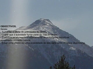 OBXECTIVOS.
Xerais:
- Aumentar a oferta de actividades do centro.
- Lograr que a actividade forme parte da vida do centro.
- Posibilitar ao alumnado o coñecemento de actividades deportivas
en contacto co medio natural.
- Crear unha afición ou unha posibilidade de ocio sano entre os nosos alumnos/as.
 