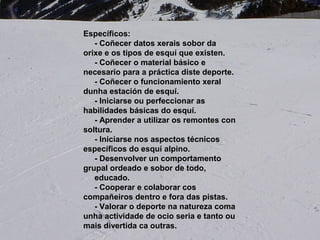 Específicos:
- Coñecer datos xerais sobor da orixe e os tipos de esquí
que existen.
- Coñecer o material básico e necesario para a práctica
diste deporte.
- Coñecer o funcionamiento xeral dunha estación de
esquí.
- Iniciarse ou perfeccionar as habilidades básicas do
esquí.
- Aprender a utilizar os remontes con soltura.
- Iniciarse nos aspectos técnicos específicos do esquí
alpino.
- Desenvolver un comportamento grupal ordenao e sobor
de todo,
educado.
- Cooperar e colaborar cos compañeiros dentro e fora das
pistas.
- Valorar o deporte na natureza coma unha actividade de
ocio seria e tanto ou mais divertida ca outras.
Específicos:
- Coñecer datos xerais sobor da
orixe e os tipos de esquí que existen.
- Coñecer o material básico e
necesario para a práctica diste deporte.
- Coñecer o funcionamiento xeral
dunha estación de esquí.
- Iniciarse ou perfeccionar as
habilidades básicas do esquí.
- Aprender a utilizar os remontes con
soltura.
- Iniciarse nos aspectos técnicos
específicos do esquí alpino.
- Desenvolver un comportamento
grupal ordeado e sobor de todo,
educado.
- Cooperar e colaborar cos
compañeiros dentro e fora das pistas.
- Valorar o deporte na natureza coma
unha actividade de ocio seria e tanto ou
mais divertida ca outras.
 