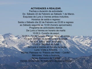 ACTIVIDADES A REALIZAR.
Fechas e duración da actividade:
Do Sábado 22 de Febreiro ao Sábado 1 de Marzo.
Esquíase de Luns a Venres ambos incluídos.
Horarios de saída e regreso:
Saída o Sábado día 22 de Febreiro as 23:00 e regreso
ao Sábado seguinte as 10:00 (horario aproximado).
Programa de actividades diarias:
De Luns a Venres en horario de mañá:
10:00 h. Cursiño de esquí.
12:00 h. Fin do cursiño e esquí “libre” en pistas.
13:30 h. Comida no restaurante das pistas.
14:30 h. Esquí “libre” en pistas.
17:00 h. Regreso ao hotel.
De Luns a Venres en horario de tarde:
Luns: Visita a Andorra.
Martes: Patinaxe no “Palacio del Hielo – Canillo”.
Mércores: Visita a Andorra.
Xoves: Balneario de Caldea.
Venres: Devolución do material e regreso a Galicia.
 