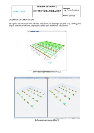 CIDELCO S.A.C
MEMORIA DE CALCULO :
ESTRUCTURA METÁLICA
Elaborado:
Ing. Fernandino López
Página : 21 de 23
DISEÑO DE LA CIMENTACIÓN.
Se exporta los esfuerzos del SAP 2000 producidos por las cargas (muerta, viva, viento y peso
propio) en la nave industrial, al programa SAFE para diseñar las fundaciones.
Esfuerzos exportados del SAP 2000
Esfuerzos importados al SAFE
 