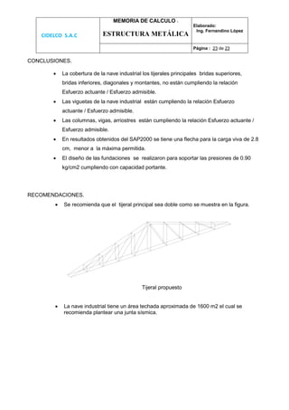 CIDELCO S.A.C
MEMORIA DE CALCULO :
ESTRUCTURA METÁLICA
Elaborado:
Ing. Fernandino López
Página : 23 de 23
CONCLUSIONES.
 La cobertura de la nave industrial los tijerales principales bridas superiores,
bridas inferiores, diagonales y montantes, no están cumpliendo la relación
Esfuerzo actuante / Esfuerzo admisible.
 Las viguetas de la nave industrial están cumpliendo la relación Esfuerzo
actuante / Esfuerzo admisible.
 Las columnas, vigas, arriostres están cumpliendo la relación Esfuerzo actuante /
Esfuerzo admisible.
 En resultados obtenidos del SAP2000 se tiene una flecha para la carga viva de 2.8
cm, menor a la máxima permitida.
 El diseño de las fundaciones se realizaron para soportar las presiones de 0.90
kg/cm2 cumpliendo con capacidad portante.
RECOMENDACIONES.
 Se recomienda que el tijeral principal sea doble como se muestra en la figura.
Tijeral propuesto
 La nave industrial tiene un área techada aproximada de 1600 m2 el cual se
recomienda plantear una junta sísmica.
 