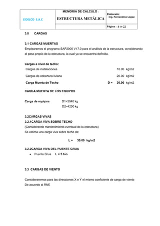 CIDELCO S.A.C
MEMORIA DE CALCULO :
ESTRUCTURA METÁLICA
Elaborado:
Ing. Fernandino López
Página : 4 de 23
3.0 CARGAS
3.1 CARGAS MUERTAS
Emplearemos el programa SAP2000 V17.0 para el análisis de la estructura, considerando
el peso propio de la estructura, la cual ya se encuentra definida.
Cargas a nivel de techo:
Cargas de instalaciones 10.00 kg/m2
Cargas de cobertura liviana 20.00 kg/m2
Carga Muerta de Techo D = 30.00 kg/m2
CARGA MUERTA DE LOS EQUIPOS
Carga de equipos D1=3040 kg
D2=4250 kg
3.2CARGAS VIVAS
3.2.1CARGA VIVA SOBRE TECHO
(Considerando mantenimiento eventual de la estructura)
Se estima una carga viva sobre techo de:
L = 30.00 kg/m2
3.2.2CARGA VIVA DEL PUENTE GRUA
 Puente Grua L = 5 ton
3.3 CARGAS DE VIENTO
Consideraremos para las direcciones X e Y el mismo coeficiente de carga de viento
De acuerdo al RNE
 