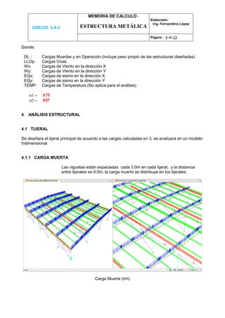 CIDELCO S.A.C
MEMORIA DE CALCULO :
ESTRUCTURA METÁLICA
Elaborado:
Ing. Fernandino López
Página : 9 de 23
Donde:
DL : Cargas Muertas y en Operación (Incluye peso propio de las estructuras diseñadas)
LLOp: Cargas Vivas
Wx: Cargas de Viento en la dirección X
Wy: Cargas de Viento en la dirección Y
EQx: Cargas de sismo en la dirección X
EQy: Cargas de sismo en la dirección Y
TEMP: Cargas de Temperatura (No aplica para el análisis)
 0.75
 0.67
4 ANÁLISIS ESTRUCTURAL
4.1 TIJERAL
Se diseñara el tijeral principal de acuerdo a las cargas calculadas en 3, se analizará en un modelo
tridimensional
4.1.1 CARGA MUERTA
Las viguetas están espaciadas cada 3.0m en cada tijeral, y la distancia
entre tijerales es 9.0m, la carga muerto se distribuye en los tijerales.
Carga Muerta (t/m)
 